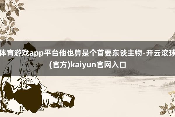 体育游戏app平台他也算是个首要东谈主物-开云滚球(官方)kaiyun官网入口