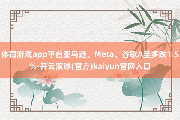 体育游戏app平台亚马逊、Meta、谷歌A至多跌1.5%-开云滚球(官方)kaiyun官网入口