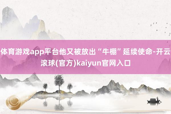 体育游戏app平台他又被放出“牛棚”延续使命-开云滚球(官方)kaiyun官网入口