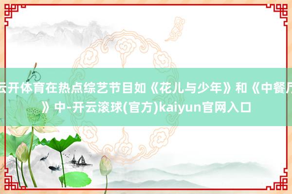 云开体育在热点综艺节目如《花儿与少年》和《中餐厅》中-开云滚球(官方)kaiyun官网入口