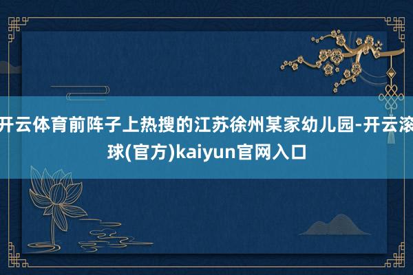 开云体育前阵子上热搜的江苏徐州某家幼儿园-开云滚球(官方)kaiyun官网入口